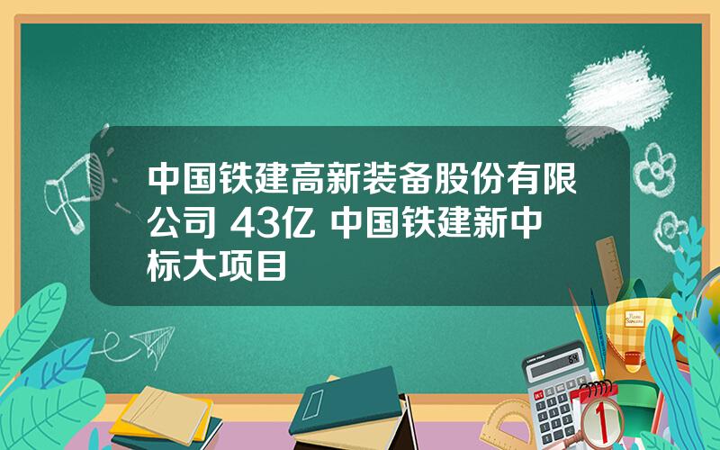 中国铁建高新装备股份有限公司 43亿 中国铁建新中标大项目